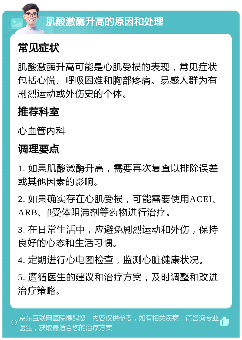 肌酸激酶升高的原因和处理 常见症状 肌酸激酶升高可能是心肌受损的表现，常见症状包括心慌、呼吸困难和胸部疼痛。易感人群为有剧烈运动或外伤史的个体。 推荐科室 心血管内科 调理要点 1. 如果肌酸激酶升高，需要再次复查以排除误差或其他因素的影响。 2. 如果确实存在心肌受损，可能需要使用ACEI、ARB、β受体阻滞剂等药物进行治疗。 3. 在日常生活中，应避免剧烈运动和外伤，保持良好的心态和生活习惯。 4. 定期进行心电图检查，监测心脏健康状况。 5. 遵循医生的建议和治疗方案，及时调整和改进治疗策略。