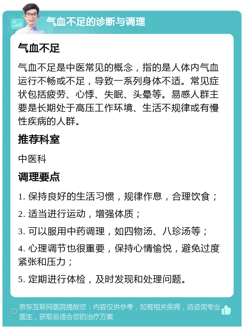 气血不足的诊断与调理 气血不足 气血不足是中医常见的概念，指的是人体内气血运行不畅或不足，导致一系列身体不适。常见症状包括疲劳、心悸、失眠、头晕等。易感人群主要是长期处于高压工作环境、生活不规律或有慢性疾病的人群。 推荐科室 中医科 调理要点 1. 保持良好的生活习惯，规律作息，合理饮食； 2. 适当进行运动，增强体质； 3. 可以服用中药调理，如四物汤、八珍汤等； 4. 心理调节也很重要，保持心情愉悦，避免过度紧张和压力； 5. 定期进行体检，及时发现和处理问题。