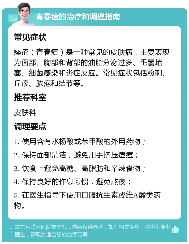 青春痘的治疗和调理指南 常见症状 痤疮（青春痘）是一种常见的皮肤病，主要表现为面部、胸部和背部的油脂分泌过多、毛囊堵塞、细菌感染和炎症反应。常见症状包括粉刺、丘疹、脓疱和结节等。 推荐科室 皮肤科 调理要点 1. 使用含有水杨酸或苯甲酸的外用药物； 2. 保持面部清洁，避免用手挤压痘痘； 3. 饮食上避免高糖、高脂肪和辛辣食物； 4. 保持良好的作息习惯，避免熬夜； 5. 在医生指导下使用口服抗生素或维A酸类药物。