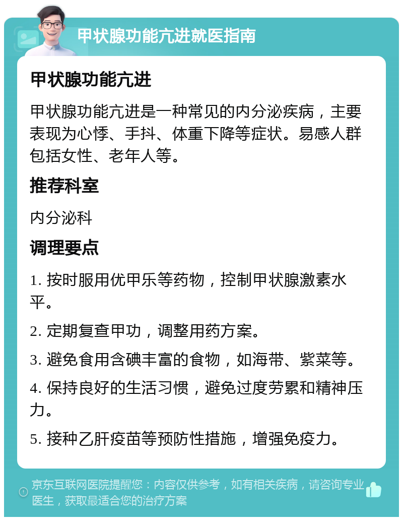 甲状腺功能亢进就医指南 甲状腺功能亢进 甲状腺功能亢进是一种常见的内分泌疾病，主要表现为心悸、手抖、体重下降等症状。易感人群包括女性、老年人等。 推荐科室 内分泌科 调理要点 1. 按时服用优甲乐等药物，控制甲状腺激素水平。 2. 定期复查甲功，调整用药方案。 3. 避免食用含碘丰富的食物，如海带、紫菜等。 4. 保持良好的生活习惯，避免过度劳累和精神压力。 5. 接种乙肝疫苗等预防性措施，增强免疫力。