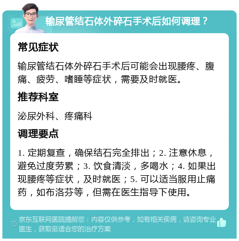 输尿管结石体外碎石手术后如何调理？ 常见症状 输尿管结石体外碎石手术后可能会出现腰疼、腹痛、疲劳、嗜睡等症状，需要及时就医。 推荐科室 泌尿外科、疼痛科 调理要点 1. 定期复查，确保结石完全排出；2. 注意休息，避免过度劳累；3. 饮食清淡，多喝水；4. 如果出现腰疼等症状，及时就医；5. 可以适当服用止痛药，如布洛芬等，但需在医生指导下使用。