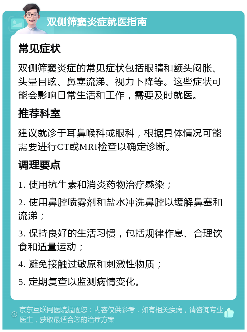 双侧筛窦炎症就医指南 常见症状 双侧筛窦炎症的常见症状包括眼睛和额头闷胀、头晕目眩、鼻塞流涕、视力下降等。这些症状可能会影响日常生活和工作，需要及时就医。 推荐科室 建议就诊于耳鼻喉科或眼科，根据具体情况可能需要进行CT或MRI检查以确定诊断。 调理要点 1. 使用抗生素和消炎药物治疗感染； 2. 使用鼻腔喷雾剂和盐水冲洗鼻腔以缓解鼻塞和流涕； 3. 保持良好的生活习惯，包括规律作息、合理饮食和适量运动； 4. 避免接触过敏原和刺激性物质； 5. 定期复查以监测病情变化。