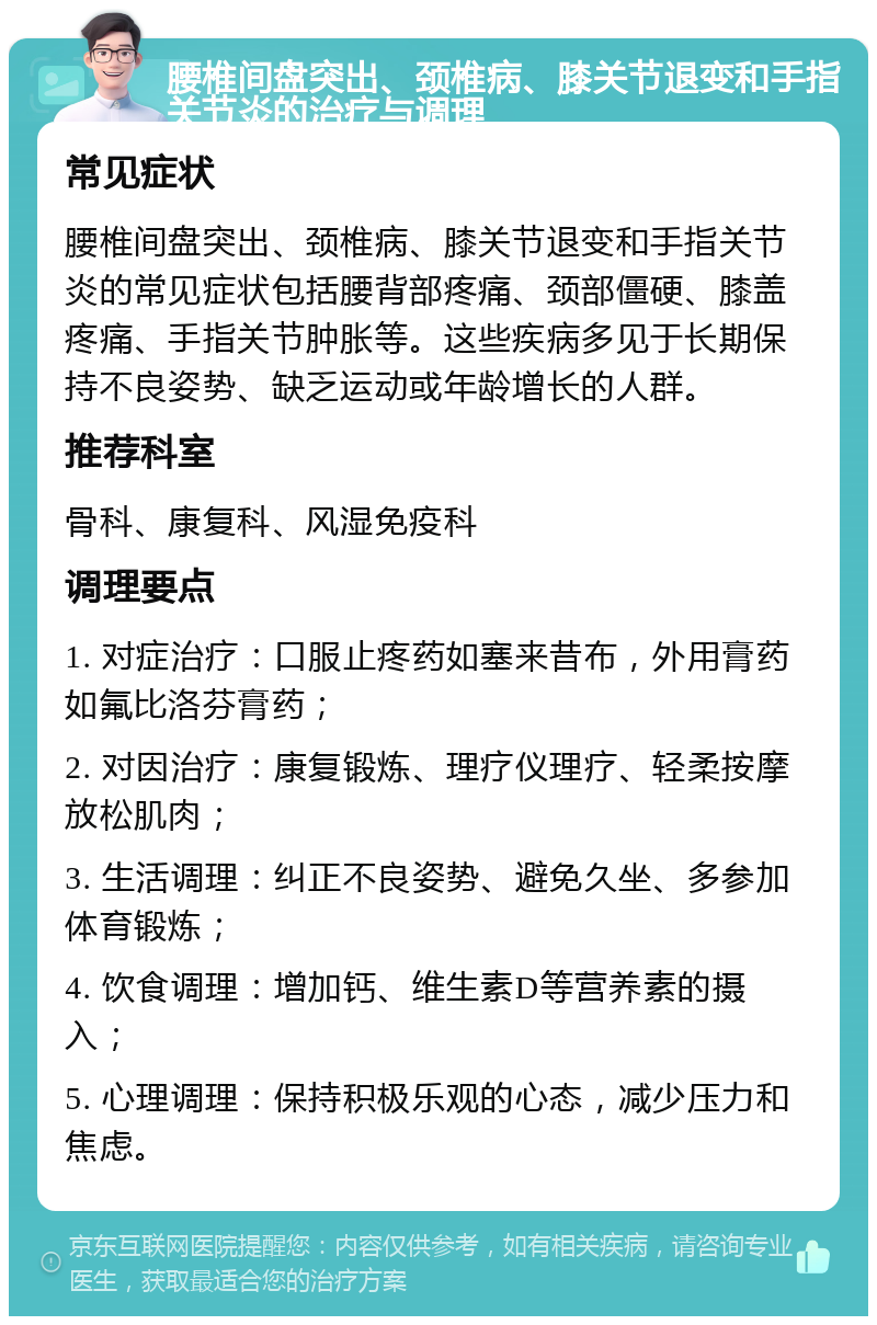 腰椎间盘突出、颈椎病、膝关节退变和手指关节炎的治疗与调理 常见症状 腰椎间盘突出、颈椎病、膝关节退变和手指关节炎的常见症状包括腰背部疼痛、颈部僵硬、膝盖疼痛、手指关节肿胀等。这些疾病多见于长期保持不良姿势、缺乏运动或年龄增长的人群。 推荐科室 骨科、康复科、风湿免疫科 调理要点 1. 对症治疗：口服止疼药如塞来昔布，外用膏药如氟比洛芬膏药； 2. 对因治疗：康复锻炼、理疗仪理疗、轻柔按摩放松肌肉； 3. 生活调理：纠正不良姿势、避免久坐、多参加体育锻炼； 4. 饮食调理：增加钙、维生素D等营养素的摄入； 5. 心理调理：保持积极乐观的心态，减少压力和焦虑。