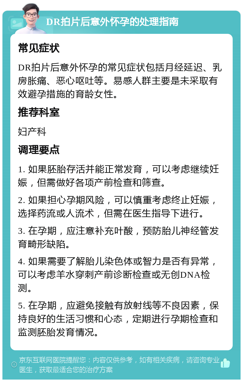 DR拍片后意外怀孕的处理指南 常见症状 DR拍片后意外怀孕的常见症状包括月经延迟、乳房胀痛、恶心呕吐等。易感人群主要是未采取有效避孕措施的育龄女性。 推荐科室 妇产科 调理要点 1. 如果胚胎存活并能正常发育，可以考虑继续妊娠，但需做好各项产前检查和筛查。 2. 如果担心孕期风险，可以慎重考虑终止妊娠，选择药流或人流术，但需在医生指导下进行。 3. 在孕期，应注意补充叶酸，预防胎儿神经管发育畸形缺陷。 4. 如果需要了解胎儿染色体或智力是否有异常，可以考虑羊水穿刺产前诊断检查或无创DNA检测。 5. 在孕期，应避免接触有放射线等不良因素，保持良好的生活习惯和心态，定期进行孕期检查和监测胚胎发育情况。