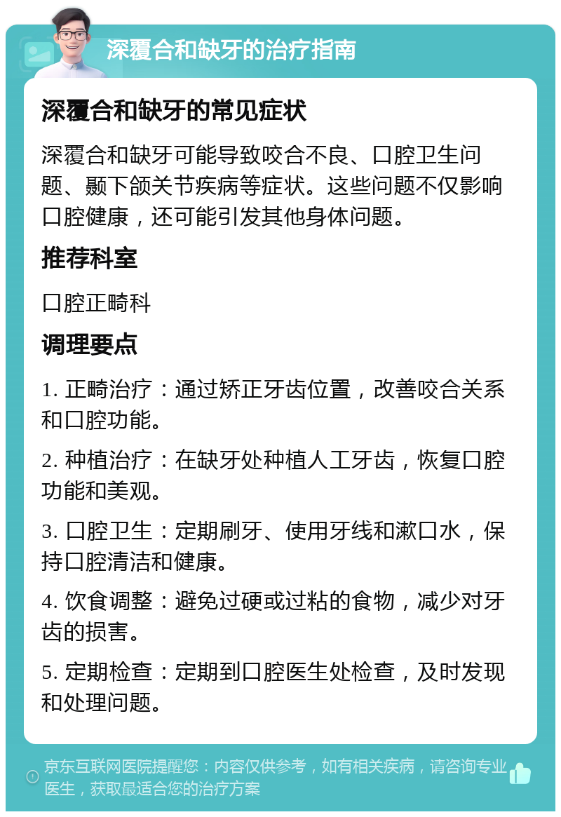 深覆合和缺牙的治疗指南 深覆合和缺牙的常见症状 深覆合和缺牙可能导致咬合不良、口腔卫生问题、颞下颌关节疾病等症状。这些问题不仅影响口腔健康，还可能引发其他身体问题。 推荐科室 口腔正畸科 调理要点 1. 正畸治疗：通过矫正牙齿位置，改善咬合关系和口腔功能。 2. 种植治疗：在缺牙处种植人工牙齿，恢复口腔功能和美观。 3. 口腔卫生：定期刷牙、使用牙线和漱口水，保持口腔清洁和健康。 4. 饮食调整：避免过硬或过粘的食物，减少对牙齿的损害。 5. 定期检查：定期到口腔医生处检查，及时发现和处理问题。