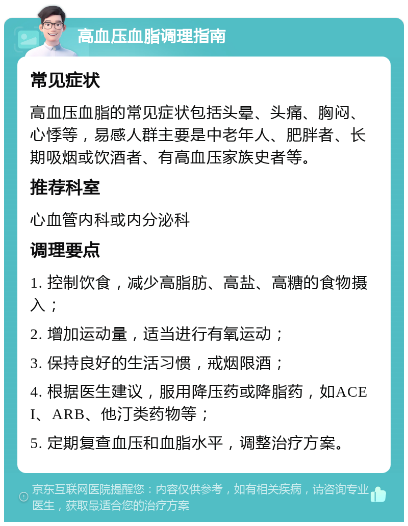 高血压血脂调理指南 常见症状 高血压血脂的常见症状包括头晕、头痛、胸闷、心悸等，易感人群主要是中老年人、肥胖者、长期吸烟或饮酒者、有高血压家族史者等。 推荐科室 心血管内科或内分泌科 调理要点 1. 控制饮食，减少高脂肪、高盐、高糖的食物摄入； 2. 增加运动量，适当进行有氧运动； 3. 保持良好的生活习惯，戒烟限酒； 4. 根据医生建议，服用降压药或降脂药，如ACEI、ARB、他汀类药物等； 5. 定期复查血压和血脂水平，调整治疗方案。