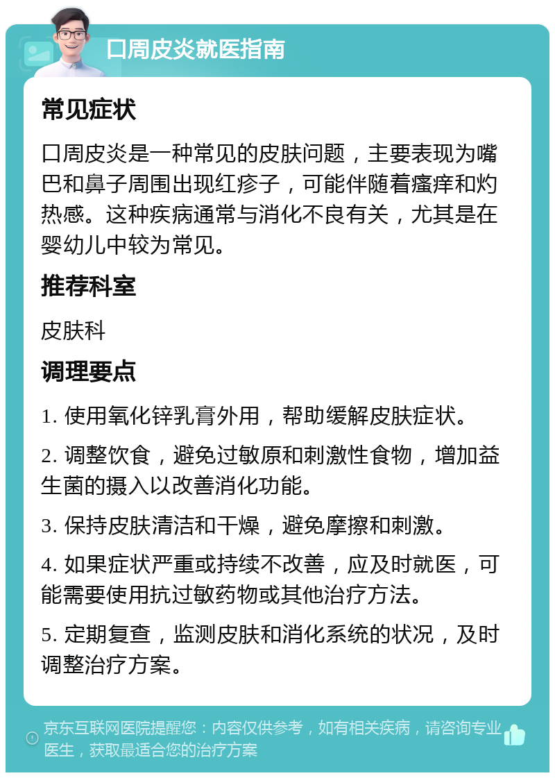 口周皮炎就医指南 常见症状 口周皮炎是一种常见的皮肤问题，主要表现为嘴巴和鼻子周围出现红疹子，可能伴随着瘙痒和灼热感。这种疾病通常与消化不良有关，尤其是在婴幼儿中较为常见。 推荐科室 皮肤科 调理要点 1. 使用氧化锌乳膏外用，帮助缓解皮肤症状。 2. 调整饮食，避免过敏原和刺激性食物，增加益生菌的摄入以改善消化功能。 3. 保持皮肤清洁和干燥，避免摩擦和刺激。 4. 如果症状严重或持续不改善，应及时就医，可能需要使用抗过敏药物或其他治疗方法。 5. 定期复查，监测皮肤和消化系统的状况，及时调整治疗方案。