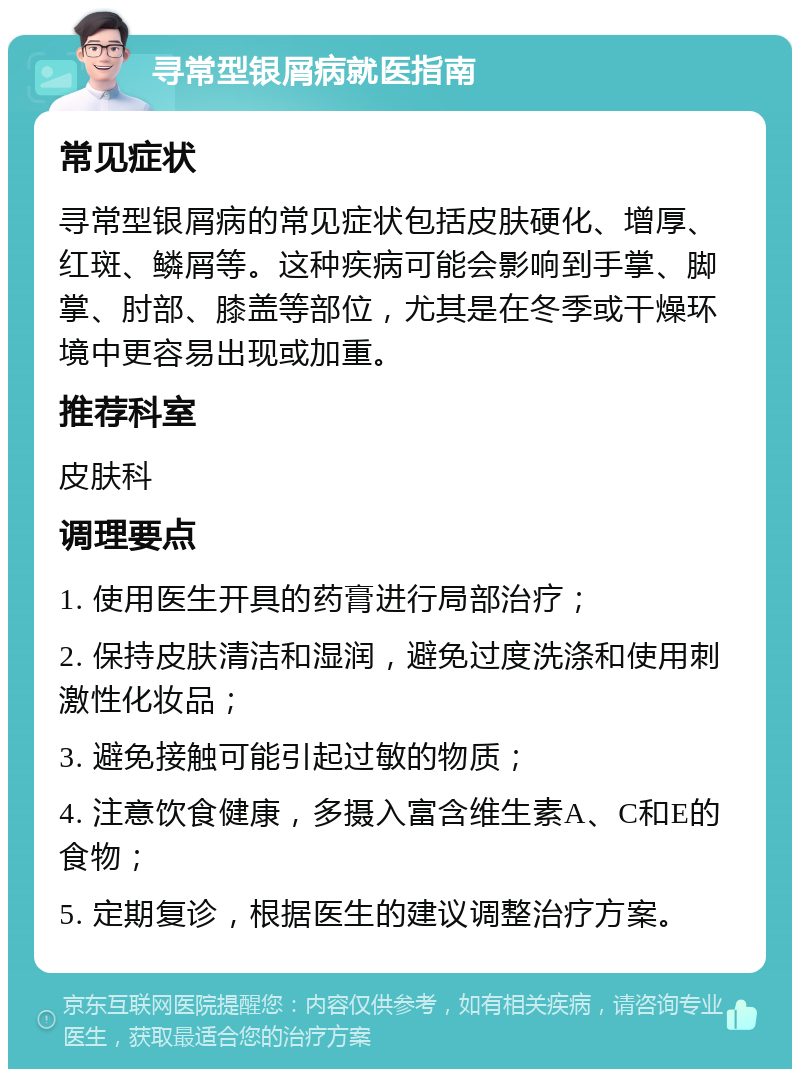 寻常型银屑病就医指南 常见症状 寻常型银屑病的常见症状包括皮肤硬化、增厚、红斑、鳞屑等。这种疾病可能会影响到手掌、脚掌、肘部、膝盖等部位，尤其是在冬季或干燥环境中更容易出现或加重。 推荐科室 皮肤科 调理要点 1. 使用医生开具的药膏进行局部治疗； 2. 保持皮肤清洁和湿润，避免过度洗涤和使用刺激性化妆品； 3. 避免接触可能引起过敏的物质； 4. 注意饮食健康，多摄入富含维生素A、C和E的食物； 5. 定期复诊，根据医生的建议调整治疗方案。