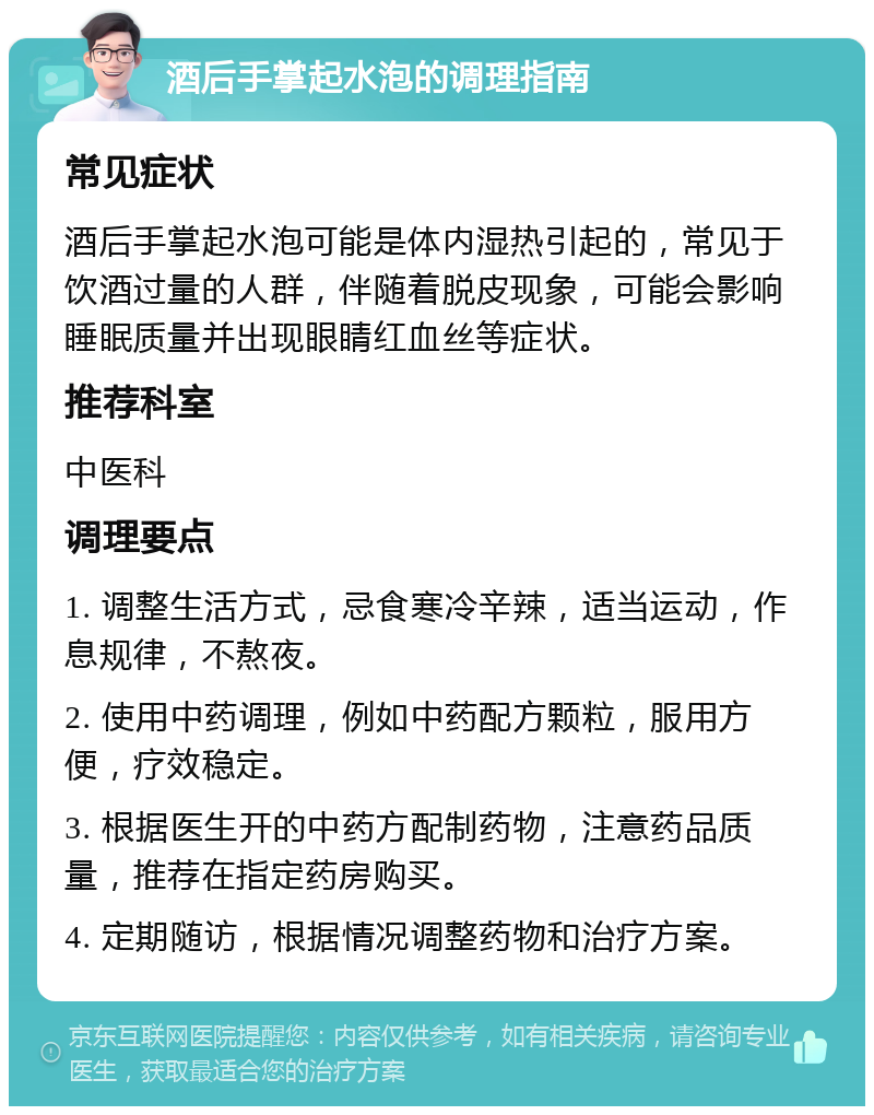 酒后手掌起水泡的调理指南 常见症状 酒后手掌起水泡可能是体内湿热引起的，常见于饮酒过量的人群，伴随着脱皮现象，可能会影响睡眠质量并出现眼睛红血丝等症状。 推荐科室 中医科 调理要点 1. 调整生活方式，忌食寒冷辛辣，适当运动，作息规律，不熬夜。 2. 使用中药调理，例如中药配方颗粒，服用方便，疗效稳定。 3. 根据医生开的中药方配制药物，注意药品质量，推荐在指定药房购买。 4. 定期随访，根据情况调整药物和治疗方案。