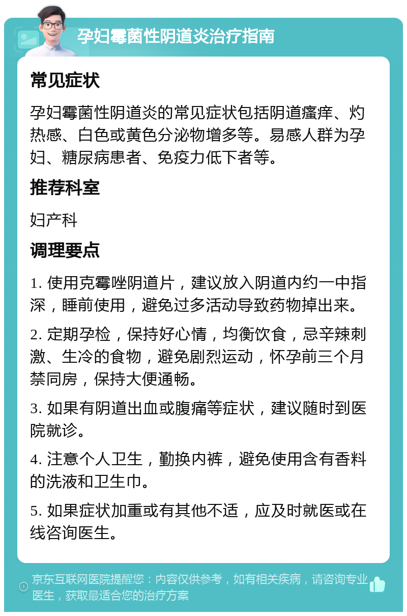 孕妇霉菌性阴道炎治疗指南 常见症状 孕妇霉菌性阴道炎的常见症状包括阴道瘙痒、灼热感、白色或黄色分泌物增多等。易感人群为孕妇、糖尿病患者、免疫力低下者等。 推荐科室 妇产科 调理要点 1. 使用克霉唑阴道片，建议放入阴道内约一中指深，睡前使用，避免过多活动导致药物掉出来。 2. 定期孕检，保持好心情，均衡饮食，忌辛辣刺激、生冷的食物，避免剧烈运动，怀孕前三个月禁同房，保持大便通畅。 3. 如果有阴道出血或腹痛等症状，建议随时到医院就诊。 4. 注意个人卫生，勤换内裤，避免使用含有香料的洗液和卫生巾。 5. 如果症状加重或有其他不适，应及时就医或在线咨询医生。