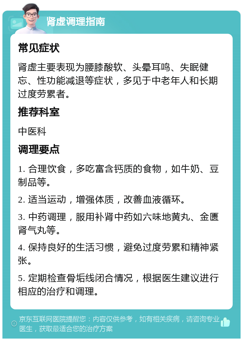 肾虚调理指南 常见症状 肾虚主要表现为腰膝酸软、头晕耳鸣、失眠健忘、性功能减退等症状，多见于中老年人和长期过度劳累者。 推荐科室 中医科 调理要点 1. 合理饮食，多吃富含钙质的食物，如牛奶、豆制品等。 2. 适当运动，增强体质，改善血液循环。 3. 中药调理，服用补肾中药如六味地黄丸、金匮肾气丸等。 4. 保持良好的生活习惯，避免过度劳累和精神紧张。 5. 定期检查骨垢线闭合情况，根据医生建议进行相应的治疗和调理。