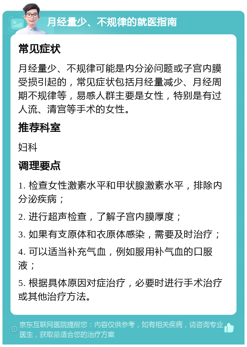 月经量少、不规律的就医指南 常见症状 月经量少、不规律可能是内分泌问题或子宫内膜受损引起的，常见症状包括月经量减少、月经周期不规律等，易感人群主要是女性，特别是有过人流、清宫等手术的女性。 推荐科室 妇科 调理要点 1. 检查女性激素水平和甲状腺激素水平，排除内分泌疾病； 2. 进行超声检查，了解子宫内膜厚度； 3. 如果有支原体和衣原体感染，需要及时治疗； 4. 可以适当补充气血，例如服用补气血的口服液； 5. 根据具体原因对症治疗，必要时进行手术治疗或其他治疗方法。