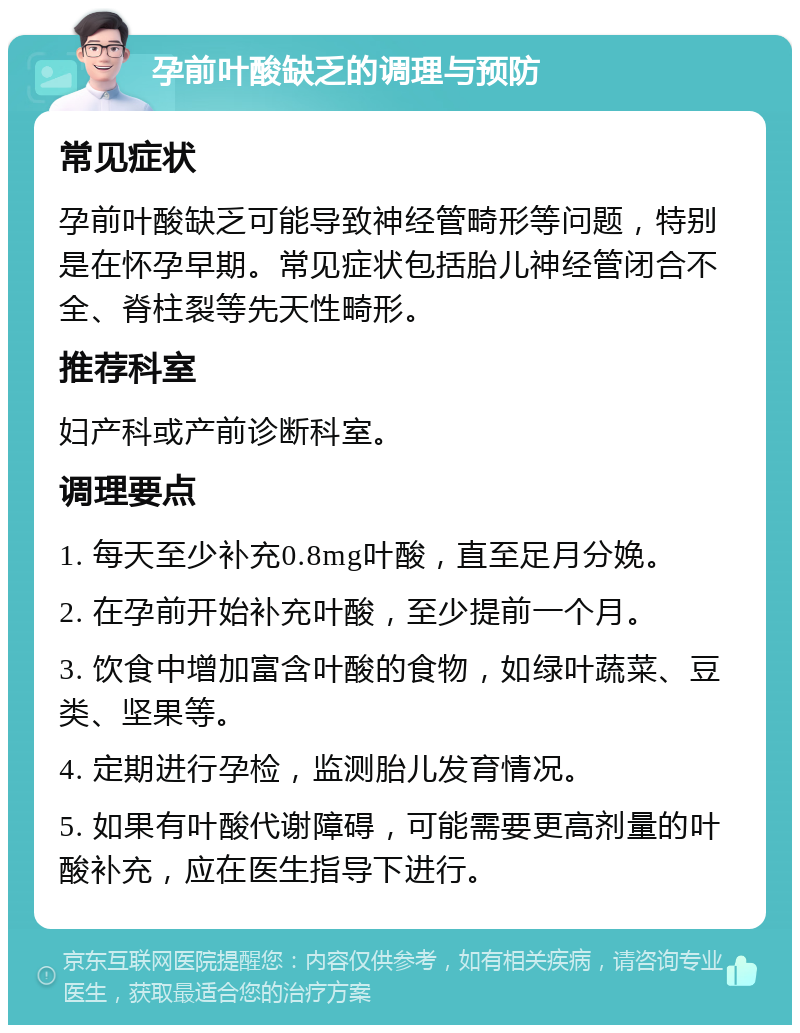 孕前叶酸缺乏的调理与预防 常见症状 孕前叶酸缺乏可能导致神经管畸形等问题，特别是在怀孕早期。常见症状包括胎儿神经管闭合不全、脊柱裂等先天性畸形。 推荐科室 妇产科或产前诊断科室。 调理要点 1. 每天至少补充0.8mg叶酸，直至足月分娩。 2. 在孕前开始补充叶酸，至少提前一个月。 3. 饮食中增加富含叶酸的食物，如绿叶蔬菜、豆类、坚果等。 4. 定期进行孕检，监测胎儿发育情况。 5. 如果有叶酸代谢障碍，可能需要更高剂量的叶酸补充，应在医生指导下进行。