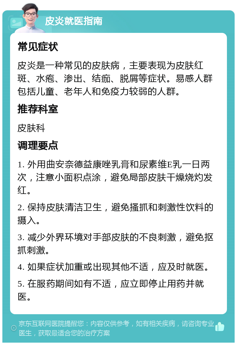 皮炎就医指南 常见症状 皮炎是一种常见的皮肤病，主要表现为皮肤红斑、水疱、渗出、结痂、脱屑等症状。易感人群包括儿童、老年人和免疫力较弱的人群。 推荐科室 皮肤科 调理要点 1. 外用曲安奈德益康唑乳膏和尿素维E乳一日两次，注意小面积点涂，避免局部皮肤干燥烧灼发红。 2. 保持皮肤清洁卫生，避免搔抓和刺激性饮料的摄入。 3. 减少外界环境对手部皮肤的不良刺激，避免抠抓刺激。 4. 如果症状加重或出现其他不适，应及时就医。 5. 在服药期间如有不适，应立即停止用药并就医。