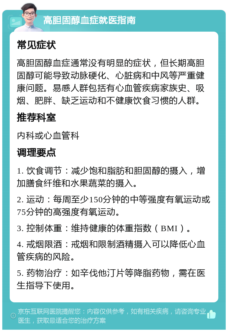 高胆固醇血症就医指南 常见症状 高胆固醇血症通常没有明显的症状，但长期高胆固醇可能导致动脉硬化、心脏病和中风等严重健康问题。易感人群包括有心血管疾病家族史、吸烟、肥胖、缺乏运动和不健康饮食习惯的人群。 推荐科室 内科或心血管科 调理要点 1. 饮食调节：减少饱和脂肪和胆固醇的摄入，增加膳食纤维和水果蔬菜的摄入。 2. 运动：每周至少150分钟的中等强度有氧运动或75分钟的高强度有氧运动。 3. 控制体重：维持健康的体重指数（BMI）。 4. 戒烟限酒：戒烟和限制酒精摄入可以降低心血管疾病的风险。 5. 药物治疗：如辛伐他汀片等降脂药物，需在医生指导下使用。