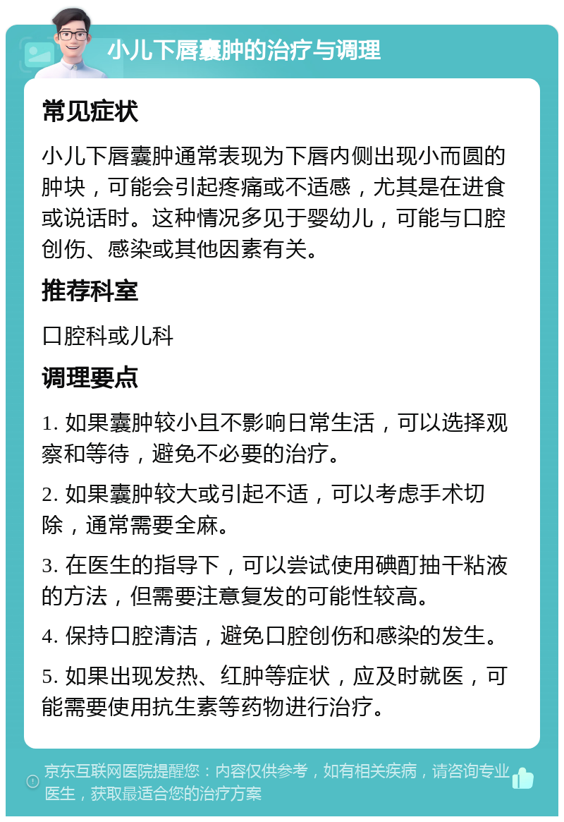 小儿下唇囊肿的治疗与调理 常见症状 小儿下唇囊肿通常表现为下唇内侧出现小而圆的肿块，可能会引起疼痛或不适感，尤其是在进食或说话时。这种情况多见于婴幼儿，可能与口腔创伤、感染或其他因素有关。 推荐科室 口腔科或儿科 调理要点 1. 如果囊肿较小且不影响日常生活，可以选择观察和等待，避免不必要的治疗。 2. 如果囊肿较大或引起不适，可以考虑手术切除，通常需要全麻。 3. 在医生的指导下，可以尝试使用碘酊抽干粘液的方法，但需要注意复发的可能性较高。 4. 保持口腔清洁，避免口腔创伤和感染的发生。 5. 如果出现发热、红肿等症状，应及时就医，可能需要使用抗生素等药物进行治疗。