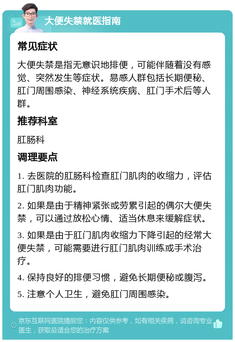 大便失禁就医指南 常见症状 大便失禁是指无意识地排便，可能伴随着没有感觉、突然发生等症状。易感人群包括长期便秘、肛门周围感染、神经系统疾病、肛门手术后等人群。 推荐科室 肛肠科 调理要点 1. 去医院的肛肠科检查肛门肌肉的收缩力，评估肛门肌肉功能。 2. 如果是由于精神紧张或劳累引起的偶尔大便失禁，可以通过放松心情、适当休息来缓解症状。 3. 如果是由于肛门肌肉收缩力下降引起的经常大便失禁，可能需要进行肛门肌肉训练或手术治疗。 4. 保持良好的排便习惯，避免长期便秘或腹泻。 5. 注意个人卫生，避免肛门周围感染。