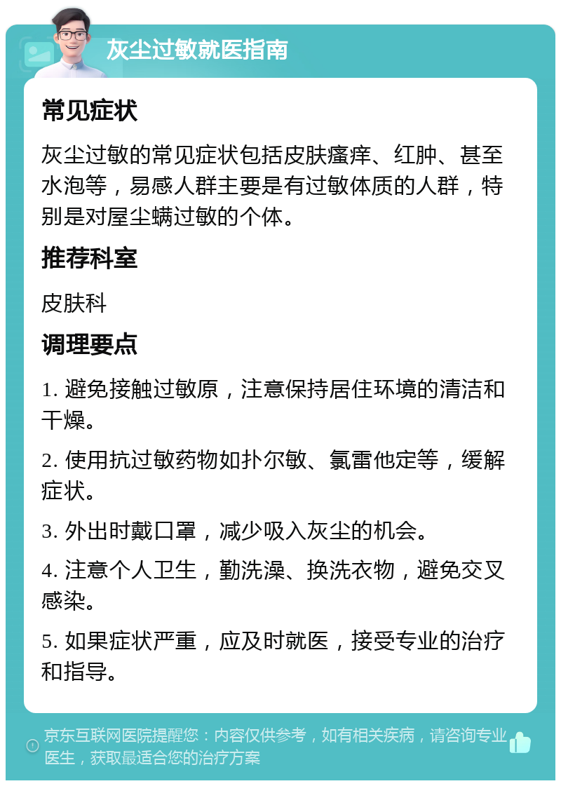 灰尘过敏就医指南 常见症状 灰尘过敏的常见症状包括皮肤瘙痒、红肿、甚至水泡等，易感人群主要是有过敏体质的人群，特别是对屋尘螨过敏的个体。 推荐科室 皮肤科 调理要点 1. 避免接触过敏原，注意保持居住环境的清洁和干燥。 2. 使用抗过敏药物如扑尔敏、氯雷他定等，缓解症状。 3. 外出时戴口罩，减少吸入灰尘的机会。 4. 注意个人卫生，勤洗澡、换洗衣物，避免交叉感染。 5. 如果症状严重，应及时就医，接受专业的治疗和指导。