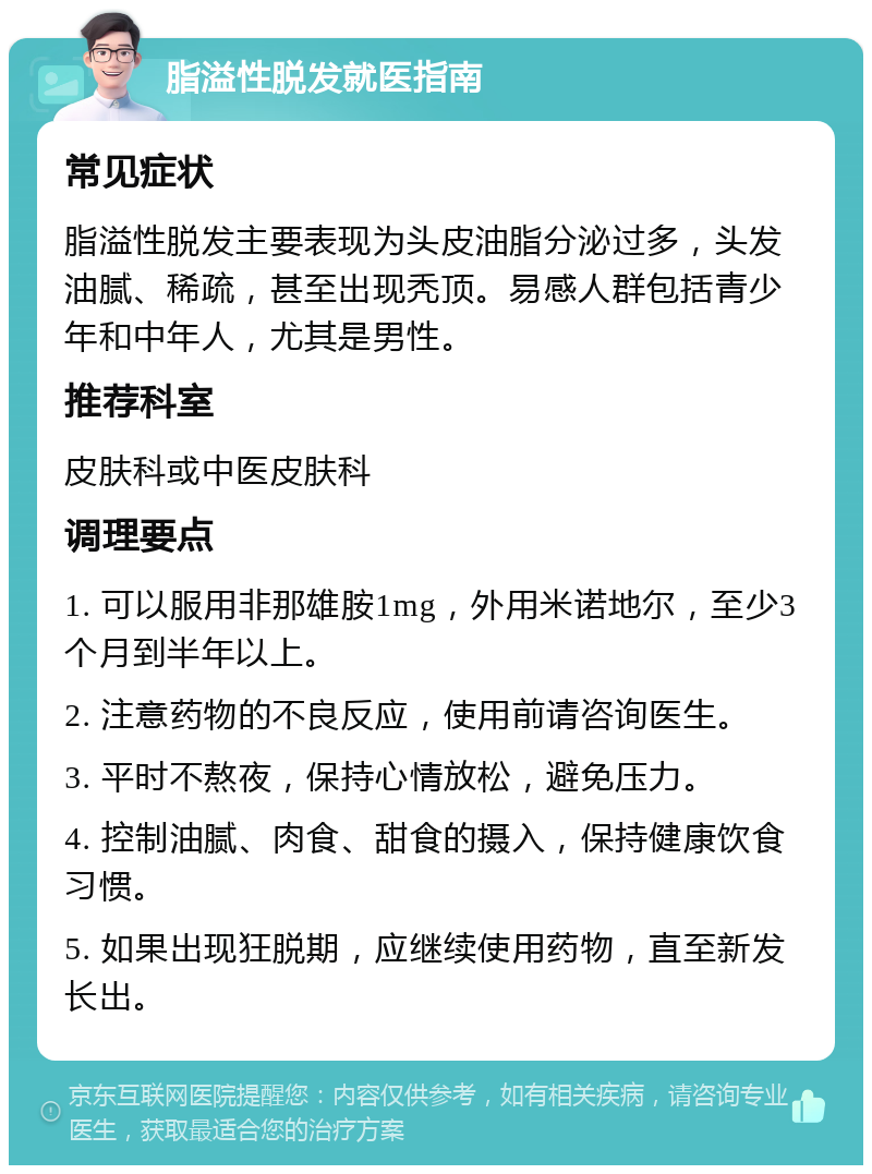 脂溢性脱发就医指南 常见症状 脂溢性脱发主要表现为头皮油脂分泌过多，头发油腻、稀疏，甚至出现秃顶。易感人群包括青少年和中年人，尤其是男性。 推荐科室 皮肤科或中医皮肤科 调理要点 1. 可以服用非那雄胺1mg，外用米诺地尔，至少3个月到半年以上。 2. 注意药物的不良反应，使用前请咨询医生。 3. 平时不熬夜，保持心情放松，避免压力。 4. 控制油腻、肉食、甜食的摄入，保持健康饮食习惯。 5. 如果出现狂脱期，应继续使用药物，直至新发长出。