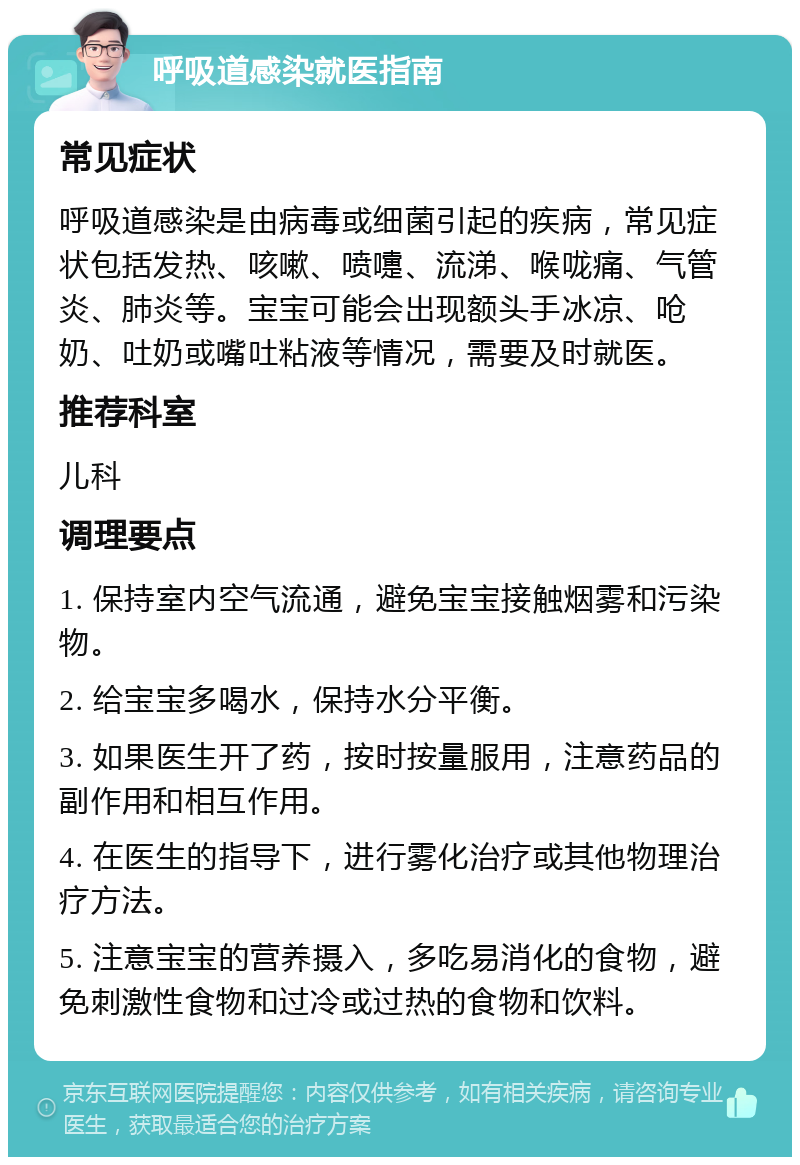 呼吸道感染就医指南 常见症状 呼吸道感染是由病毒或细菌引起的疾病，常见症状包括发热、咳嗽、喷嚏、流涕、喉咙痛、气管炎、肺炎等。宝宝可能会出现额头手冰凉、呛奶、吐奶或嘴吐粘液等情况，需要及时就医。 推荐科室 儿科 调理要点 1. 保持室内空气流通，避免宝宝接触烟雾和污染物。 2. 给宝宝多喝水，保持水分平衡。 3. 如果医生开了药，按时按量服用，注意药品的副作用和相互作用。 4. 在医生的指导下，进行雾化治疗或其他物理治疗方法。 5. 注意宝宝的营养摄入，多吃易消化的食物，避免刺激性食物和过冷或过热的食物和饮料。