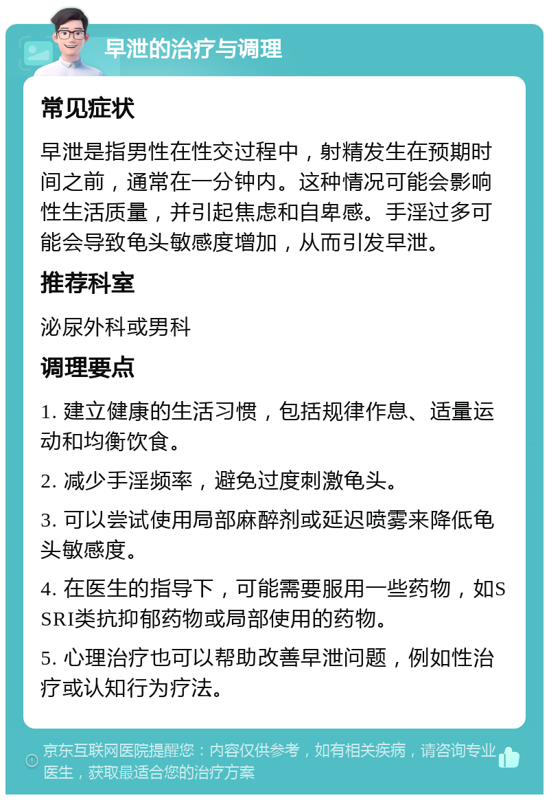 早泄的治疗与调理 常见症状 早泄是指男性在性交过程中，射精发生在预期时间之前，通常在一分钟内。这种情况可能会影响性生活质量，并引起焦虑和自卑感。手淫过多可能会导致龟头敏感度增加，从而引发早泄。 推荐科室 泌尿外科或男科 调理要点 1. 建立健康的生活习惯，包括规律作息、适量运动和均衡饮食。 2. 减少手淫频率，避免过度刺激龟头。 3. 可以尝试使用局部麻醉剂或延迟喷雾来降低龟头敏感度。 4. 在医生的指导下，可能需要服用一些药物，如SSRI类抗抑郁药物或局部使用的药物。 5. 心理治疗也可以帮助改善早泄问题，例如性治疗或认知行为疗法。