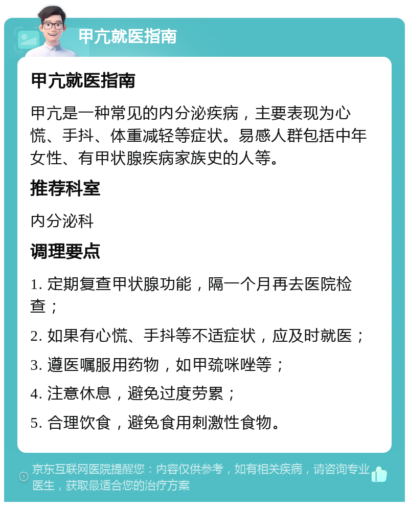 甲亢就医指南 甲亢就医指南 甲亢是一种常见的内分泌疾病，主要表现为心慌、手抖、体重减轻等症状。易感人群包括中年女性、有甲状腺疾病家族史的人等。 推荐科室 内分泌科 调理要点 1. 定期复查甲状腺功能，隔一个月再去医院检查； 2. 如果有心慌、手抖等不适症状，应及时就医； 3. 遵医嘱服用药物，如甲巯咪唑等； 4. 注意休息，避免过度劳累； 5. 合理饮食，避免食用刺激性食物。