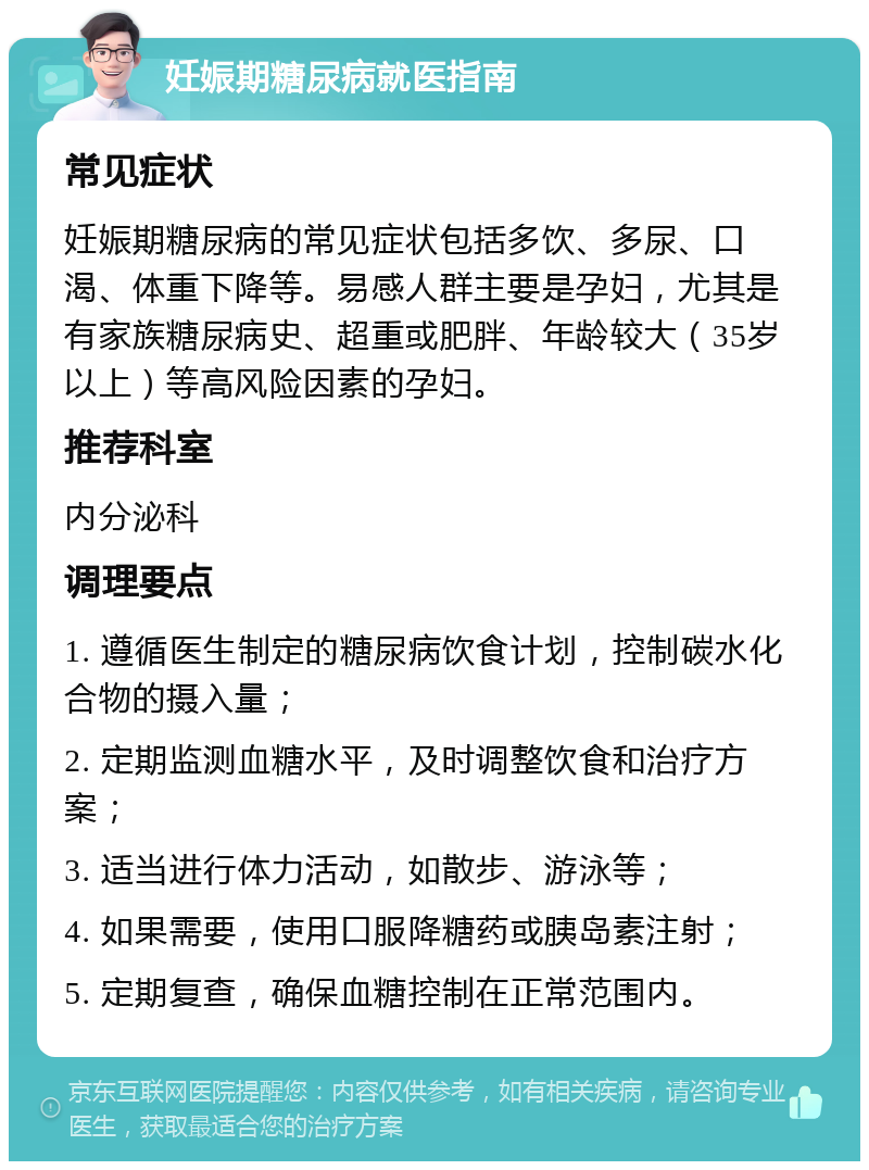 妊娠期糖尿病就医指南 常见症状 妊娠期糖尿病的常见症状包括多饮、多尿、口渴、体重下降等。易感人群主要是孕妇，尤其是有家族糖尿病史、超重或肥胖、年龄较大（35岁以上）等高风险因素的孕妇。 推荐科室 内分泌科 调理要点 1. 遵循医生制定的糖尿病饮食计划，控制碳水化合物的摄入量； 2. 定期监测血糖水平，及时调整饮食和治疗方案； 3. 适当进行体力活动，如散步、游泳等； 4. 如果需要，使用口服降糖药或胰岛素注射； 5. 定期复查，确保血糖控制在正常范围内。