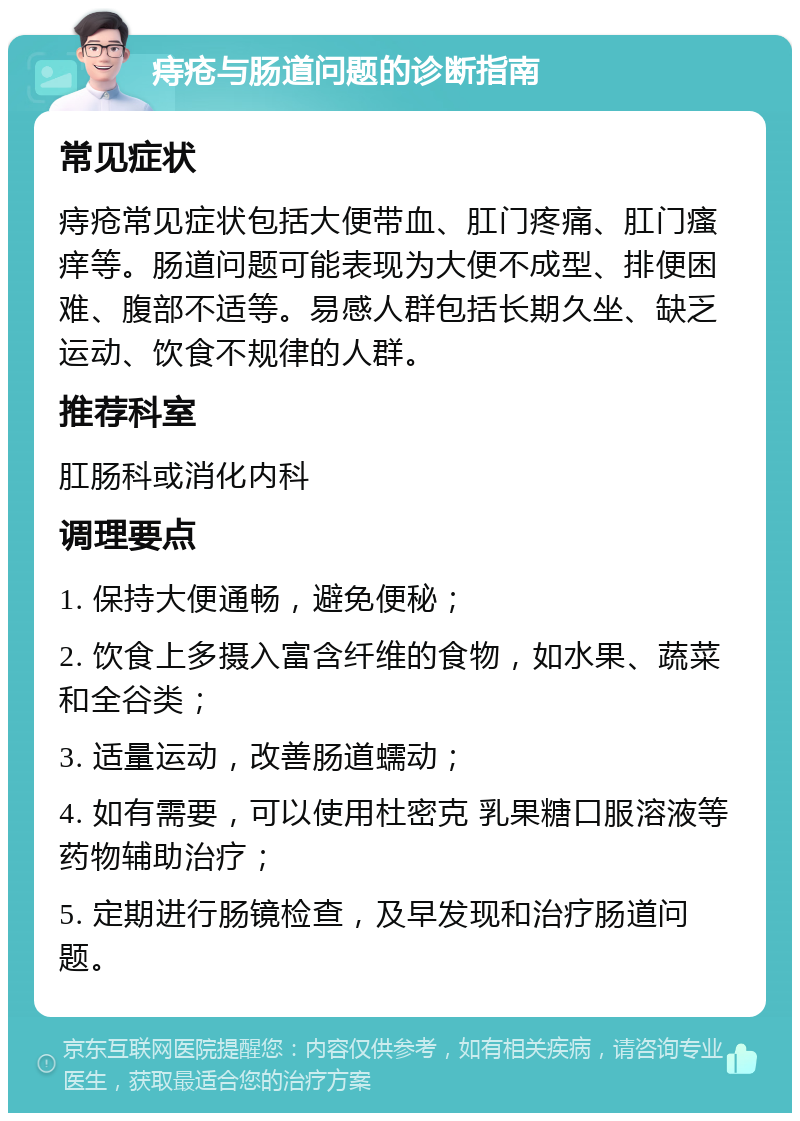 痔疮与肠道问题的诊断指南 常见症状 痔疮常见症状包括大便带血、肛门疼痛、肛门瘙痒等。肠道问题可能表现为大便不成型、排便困难、腹部不适等。易感人群包括长期久坐、缺乏运动、饮食不规律的人群。 推荐科室 肛肠科或消化内科 调理要点 1. 保持大便通畅，避免便秘； 2. 饮食上多摄入富含纤维的食物，如水果、蔬菜和全谷类； 3. 适量运动，改善肠道蠕动； 4. 如有需要，可以使用杜密克 乳果糖口服溶液等药物辅助治疗； 5. 定期进行肠镜检查，及早发现和治疗肠道问题。