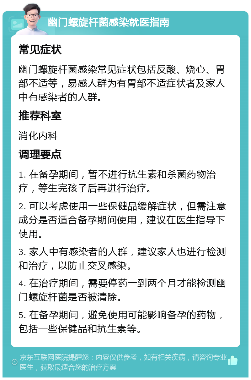 幽门螺旋杆菌感染就医指南 常见症状 幽门螺旋杆菌感染常见症状包括反酸、烧心、胃部不适等，易感人群为有胃部不适症状者及家人中有感染者的人群。 推荐科室 消化内科 调理要点 1. 在备孕期间，暂不进行抗生素和杀菌药物治疗，等生完孩子后再进行治疗。 2. 可以考虑使用一些保健品缓解症状，但需注意成分是否适合备孕期间使用，建议在医生指导下使用。 3. 家人中有感染者的人群，建议家人也进行检测和治疗，以防止交叉感染。 4. 在治疗期间，需要停药一到两个月才能检测幽门螺旋杆菌是否被清除。 5. 在备孕期间，避免使用可能影响备孕的药物，包括一些保健品和抗生素等。