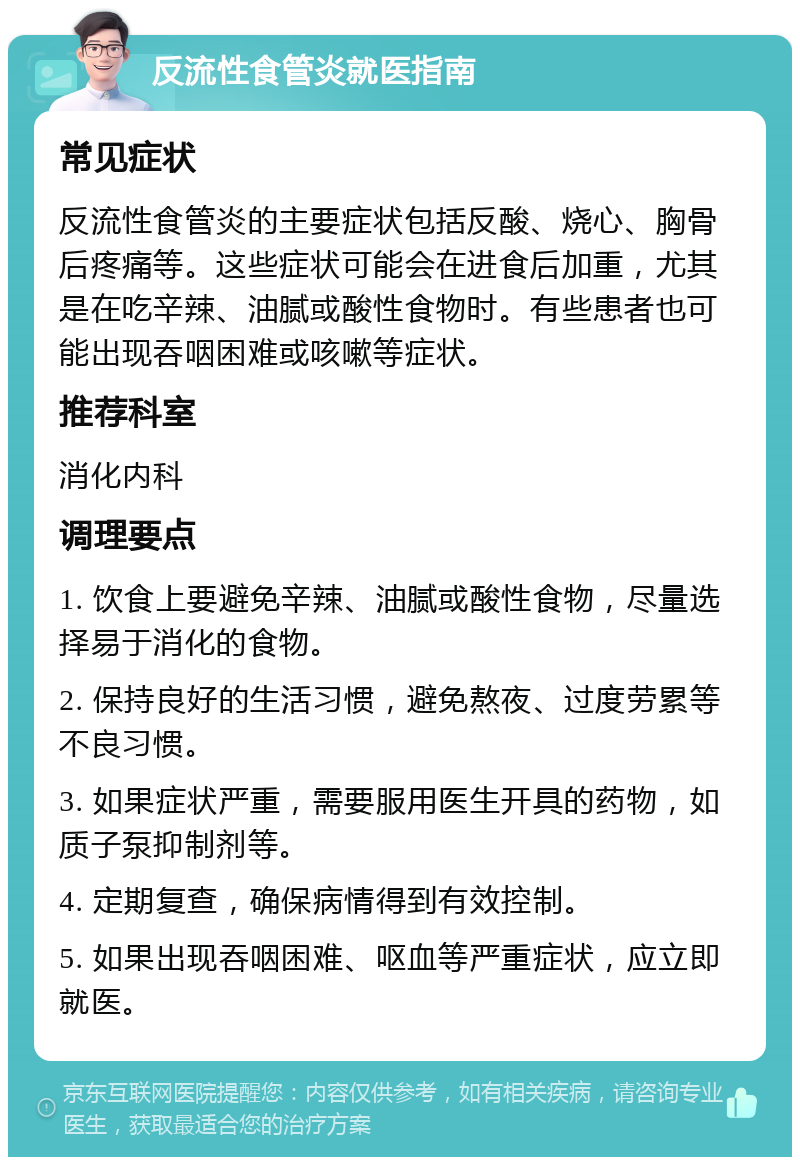 反流性食管炎就医指南 常见症状 反流性食管炎的主要症状包括反酸、烧心、胸骨后疼痛等。这些症状可能会在进食后加重，尤其是在吃辛辣、油腻或酸性食物时。有些患者也可能出现吞咽困难或咳嗽等症状。 推荐科室 消化内科 调理要点 1. 饮食上要避免辛辣、油腻或酸性食物，尽量选择易于消化的食物。 2. 保持良好的生活习惯，避免熬夜、过度劳累等不良习惯。 3. 如果症状严重，需要服用医生开具的药物，如质子泵抑制剂等。 4. 定期复查，确保病情得到有效控制。 5. 如果出现吞咽困难、呕血等严重症状，应立即就医。