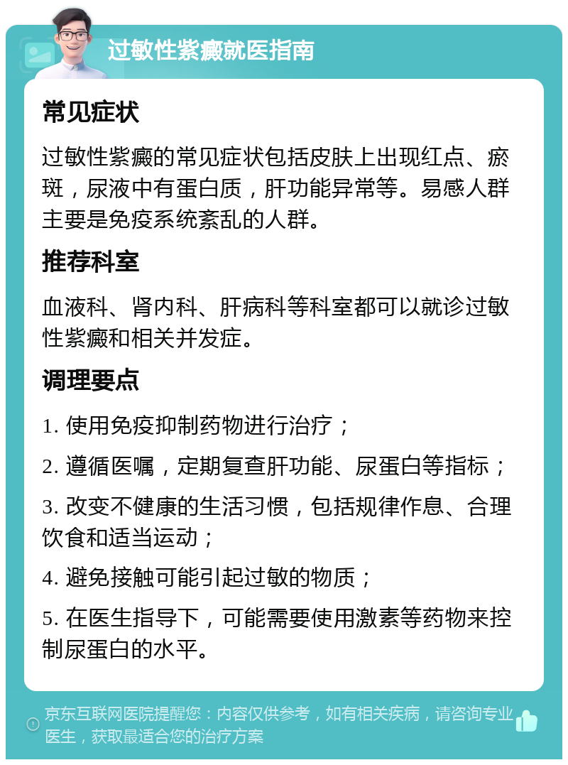 过敏性紫癜就医指南 常见症状 过敏性紫癜的常见症状包括皮肤上出现红点、瘀斑，尿液中有蛋白质，肝功能异常等。易感人群主要是免疫系统紊乱的人群。 推荐科室 血液科、肾内科、肝病科等科室都可以就诊过敏性紫癜和相关并发症。 调理要点 1. 使用免疫抑制药物进行治疗； 2. 遵循医嘱，定期复查肝功能、尿蛋白等指标； 3. 改变不健康的生活习惯，包括规律作息、合理饮食和适当运动； 4. 避免接触可能引起过敏的物质； 5. 在医生指导下，可能需要使用激素等药物来控制尿蛋白的水平。