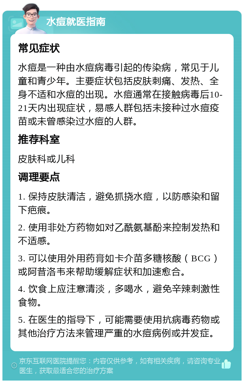 水痘就医指南 常见症状 水痘是一种由水痘病毒引起的传染病，常见于儿童和青少年。主要症状包括皮肤刺痛、发热、全身不适和水痘的出现。水痘通常在接触病毒后10-21天内出现症状，易感人群包括未接种过水痘疫苗或未曾感染过水痘的人群。 推荐科室 皮肤科或儿科 调理要点 1. 保持皮肤清洁，避免抓挠水痘，以防感染和留下疤痕。 2. 使用非处方药物如对乙酰氨基酚来控制发热和不适感。 3. 可以使用外用药膏如卡介苗多糖核酸（BCG）或阿昔洛韦来帮助缓解症状和加速愈合。 4. 饮食上应注意清淡，多喝水，避免辛辣刺激性食物。 5. 在医生的指导下，可能需要使用抗病毒药物或其他治疗方法来管理严重的水痘病例或并发症。