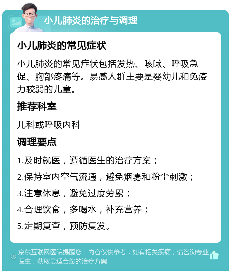 小儿肺炎的治疗与调理 小儿肺炎的常见症状 小儿肺炎的常见症状包括发热、咳嗽、呼吸急促、胸部疼痛等。易感人群主要是婴幼儿和免疫力较弱的儿童。 推荐科室 儿科或呼吸内科 调理要点 1.及时就医，遵循医生的治疗方案； 2.保持室内空气流通，避免烟雾和粉尘刺激； 3.注意休息，避免过度劳累； 4.合理饮食，多喝水，补充营养； 5.定期复查，预防复发。