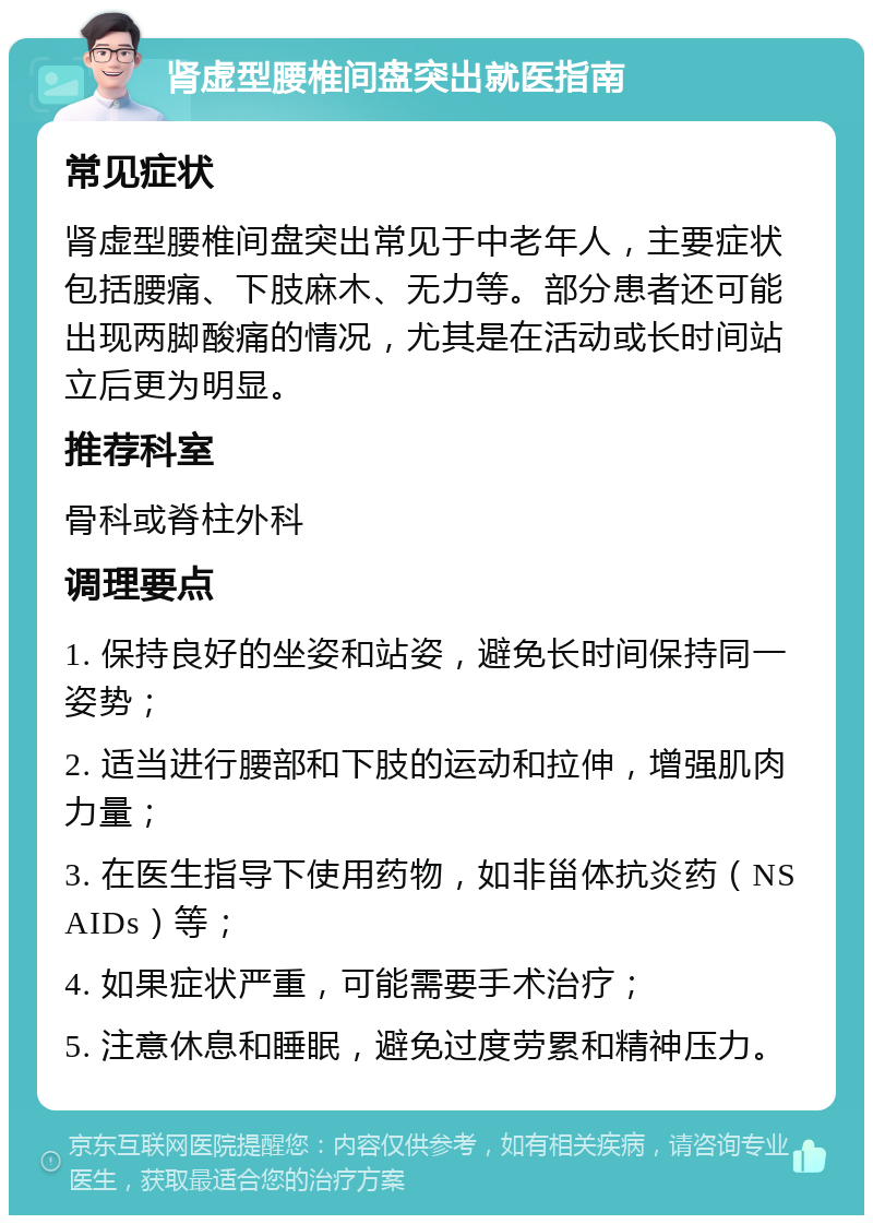 肾虚型腰椎间盘突出就医指南 常见症状 肾虚型腰椎间盘突出常见于中老年人，主要症状包括腰痛、下肢麻木、无力等。部分患者还可能出现两脚酸痛的情况，尤其是在活动或长时间站立后更为明显。 推荐科室 骨科或脊柱外科 调理要点 1. 保持良好的坐姿和站姿，避免长时间保持同一姿势； 2. 适当进行腰部和下肢的运动和拉伸，增强肌肉力量； 3. 在医生指导下使用药物，如非甾体抗炎药（NSAIDs）等； 4. 如果症状严重，可能需要手术治疗； 5. 注意休息和睡眠，避免过度劳累和精神压力。