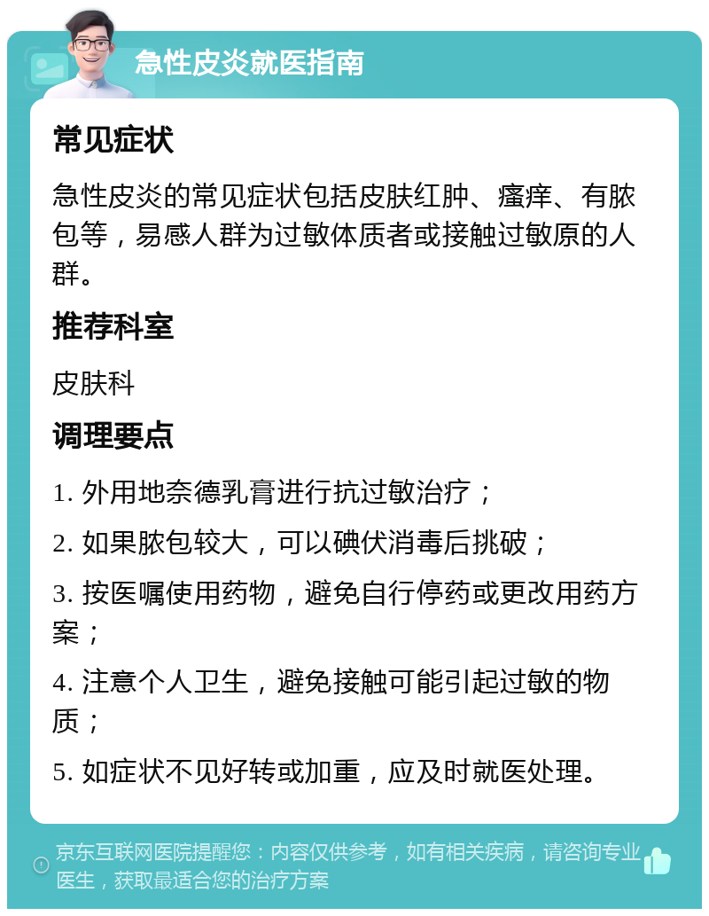 急性皮炎就医指南 常见症状 急性皮炎的常见症状包括皮肤红肿、瘙痒、有脓包等，易感人群为过敏体质者或接触过敏原的人群。 推荐科室 皮肤科 调理要点 1. 外用地奈德乳膏进行抗过敏治疗； 2. 如果脓包较大，可以碘伏消毒后挑破； 3. 按医嘱使用药物，避免自行停药或更改用药方案； 4. 注意个人卫生，避免接触可能引起过敏的物质； 5. 如症状不见好转或加重，应及时就医处理。