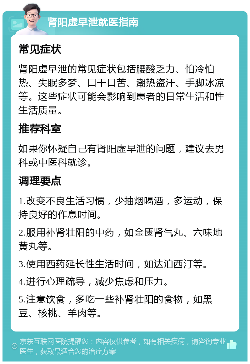 肾阳虚早泄就医指南 常见症状 肾阳虚早泄的常见症状包括腰酸乏力、怕冷怕热、失眠多梦、口干口苦、潮热盗汗、手脚冰凉等。这些症状可能会影响到患者的日常生活和性生活质量。 推荐科室 如果你怀疑自己有肾阳虚早泄的问题，建议去男科或中医科就诊。 调理要点 1.改变不良生活习惯，少抽烟喝酒，多运动，保持良好的作息时间。 2.服用补肾壮阳的中药，如金匮肾气丸、六味地黄丸等。 3.使用西药延长性生活时间，如达泊西汀等。 4.进行心理疏导，减少焦虑和压力。 5.注意饮食，多吃一些补肾壮阳的食物，如黑豆、核桃、羊肉等。