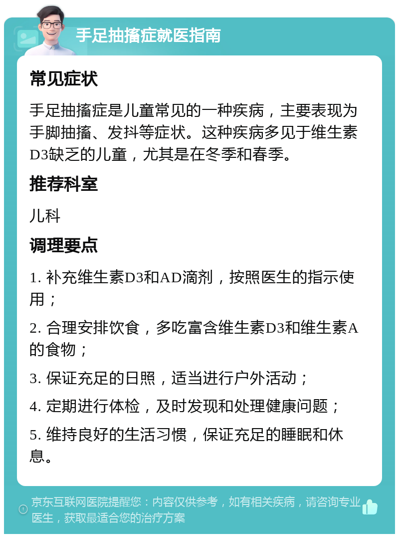 手足抽搐症就医指南 常见症状 手足抽搐症是儿童常见的一种疾病，主要表现为手脚抽搐、发抖等症状。这种疾病多见于维生素D3缺乏的儿童，尤其是在冬季和春季。 推荐科室 儿科 调理要点 1. 补充维生素D3和AD滴剂，按照医生的指示使用； 2. 合理安排饮食，多吃富含维生素D3和维生素A的食物； 3. 保证充足的日照，适当进行户外活动； 4. 定期进行体检，及时发现和处理健康问题； 5. 维持良好的生活习惯，保证充足的睡眠和休息。