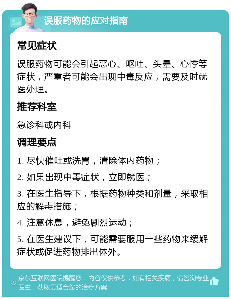 误服药物的应对指南 常见症状 误服药物可能会引起恶心、呕吐、头晕、心悸等症状，严重者可能会出现中毒反应，需要及时就医处理。 推荐科室 急诊科或内科 调理要点 1. 尽快催吐或洗胃，清除体内药物； 2. 如果出现中毒症状，立即就医； 3. 在医生指导下，根据药物种类和剂量，采取相应的解毒措施； 4. 注意休息，避免剧烈运动； 5. 在医生建议下，可能需要服用一些药物来缓解症状或促进药物排出体外。