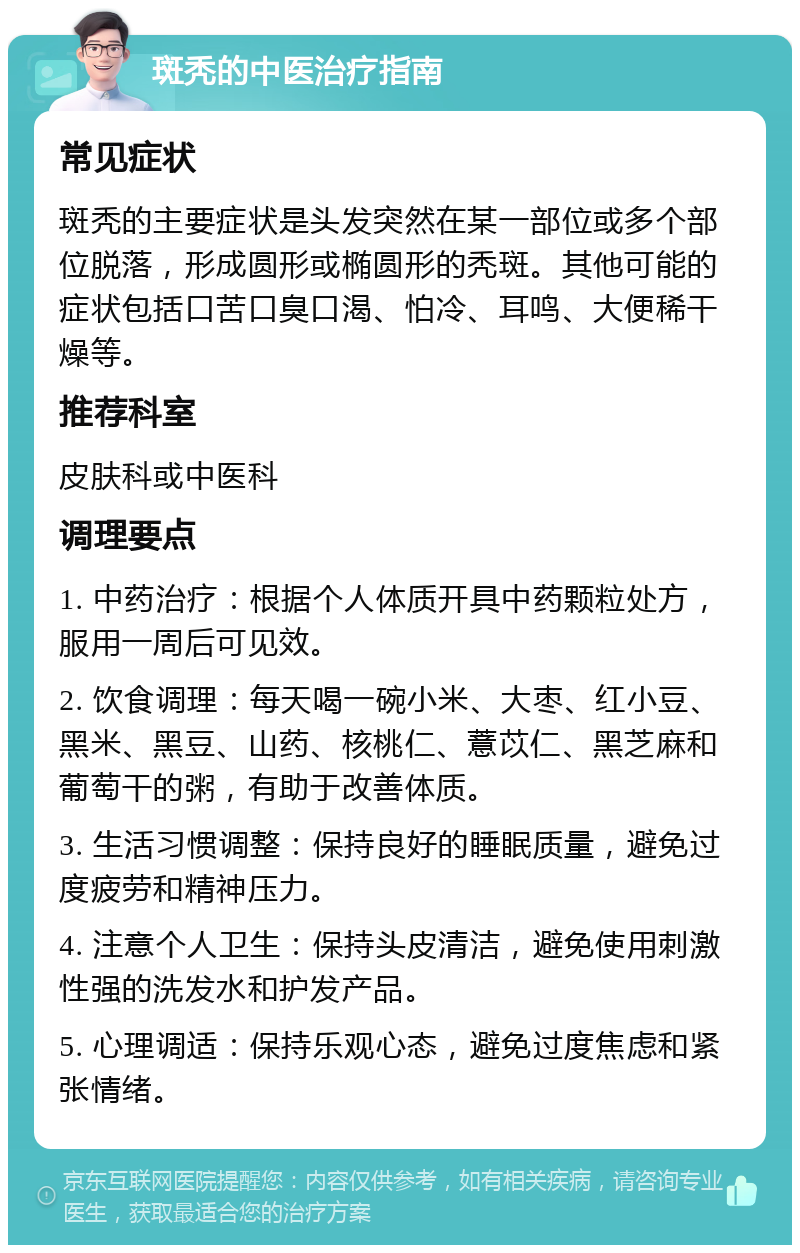 斑秃的中医治疗指南 常见症状 斑秃的主要症状是头发突然在某一部位或多个部位脱落，形成圆形或椭圆形的秃斑。其他可能的症状包括口苦口臭口渴、怕冷、耳鸣、大便稀干燥等。 推荐科室 皮肤科或中医科 调理要点 1. 中药治疗：根据个人体质开具中药颗粒处方，服用一周后可见效。 2. 饮食调理：每天喝一碗小米、大枣、红小豆、黑米、黑豆、山药、核桃仁、薏苡仁、黑芝麻和葡萄干的粥，有助于改善体质。 3. 生活习惯调整：保持良好的睡眠质量，避免过度疲劳和精神压力。 4. 注意个人卫生：保持头皮清洁，避免使用刺激性强的洗发水和护发产品。 5. 心理调适：保持乐观心态，避免过度焦虑和紧张情绪。