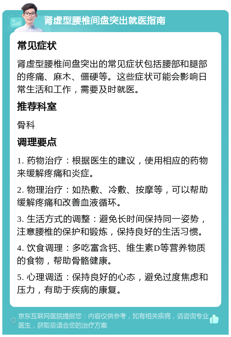 肾虚型腰椎间盘突出就医指南 常见症状 肾虚型腰椎间盘突出的常见症状包括腰部和腿部的疼痛、麻木、僵硬等。这些症状可能会影响日常生活和工作，需要及时就医。 推荐科室 骨科 调理要点 1. 药物治疗：根据医生的建议，使用相应的药物来缓解疼痛和炎症。 2. 物理治疗：如热敷、冷敷、按摩等，可以帮助缓解疼痛和改善血液循环。 3. 生活方式的调整：避免长时间保持同一姿势，注意腰椎的保护和锻炼，保持良好的生活习惯。 4. 饮食调理：多吃富含钙、维生素D等营养物质的食物，帮助骨骼健康。 5. 心理调适：保持良好的心态，避免过度焦虑和压力，有助于疾病的康复。