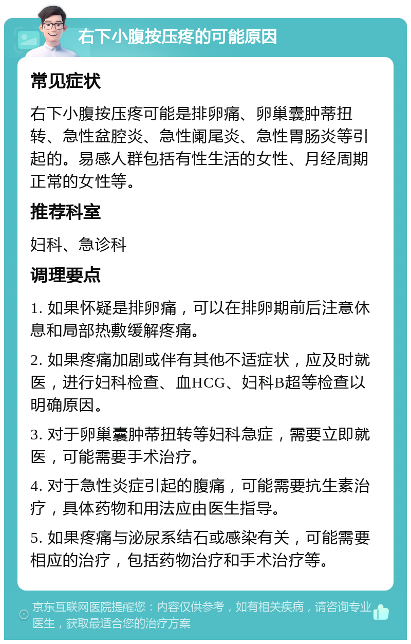 右下小腹按压疼的可能原因 常见症状 右下小腹按压疼可能是排卵痛、卵巢囊肿蒂扭转、急性盆腔炎、急性阑尾炎、急性胃肠炎等引起的。易感人群包括有性生活的女性、月经周期正常的女性等。 推荐科室 妇科、急诊科 调理要点 1. 如果怀疑是排卵痛，可以在排卵期前后注意休息和局部热敷缓解疼痛。 2. 如果疼痛加剧或伴有其他不适症状，应及时就医，进行妇科检查、血HCG、妇科B超等检查以明确原因。 3. 对于卵巢囊肿蒂扭转等妇科急症，需要立即就医，可能需要手术治疗。 4. 对于急性炎症引起的腹痛，可能需要抗生素治疗，具体药物和用法应由医生指导。 5. 如果疼痛与泌尿系结石或感染有关，可能需要相应的治疗，包括药物治疗和手术治疗等。