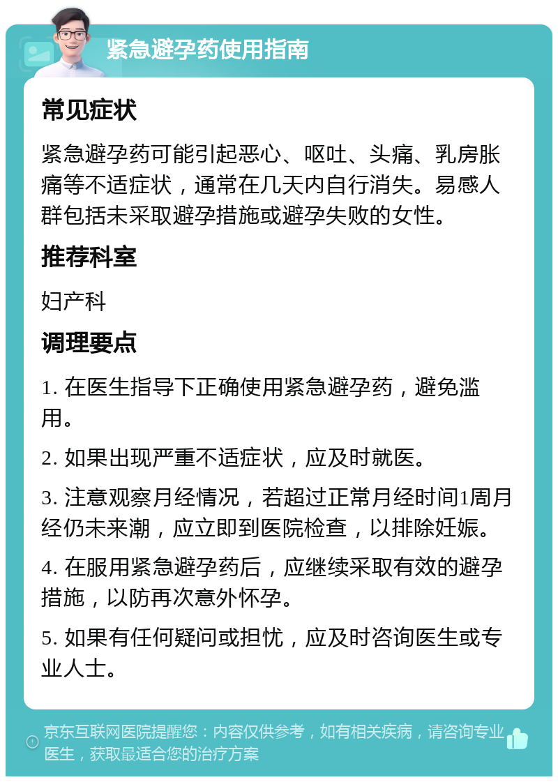 紧急避孕药使用指南 常见症状 紧急避孕药可能引起恶心、呕吐、头痛、乳房胀痛等不适症状，通常在几天内自行消失。易感人群包括未采取避孕措施或避孕失败的女性。 推荐科室 妇产科 调理要点 1. 在医生指导下正确使用紧急避孕药，避免滥用。 2. 如果出现严重不适症状，应及时就医。 3. 注意观察月经情况，若超过正常月经时间1周月经仍未来潮，应立即到医院检查，以排除妊娠。 4. 在服用紧急避孕药后，应继续采取有效的避孕措施，以防再次意外怀孕。 5. 如果有任何疑问或担忧，应及时咨询医生或专业人士。