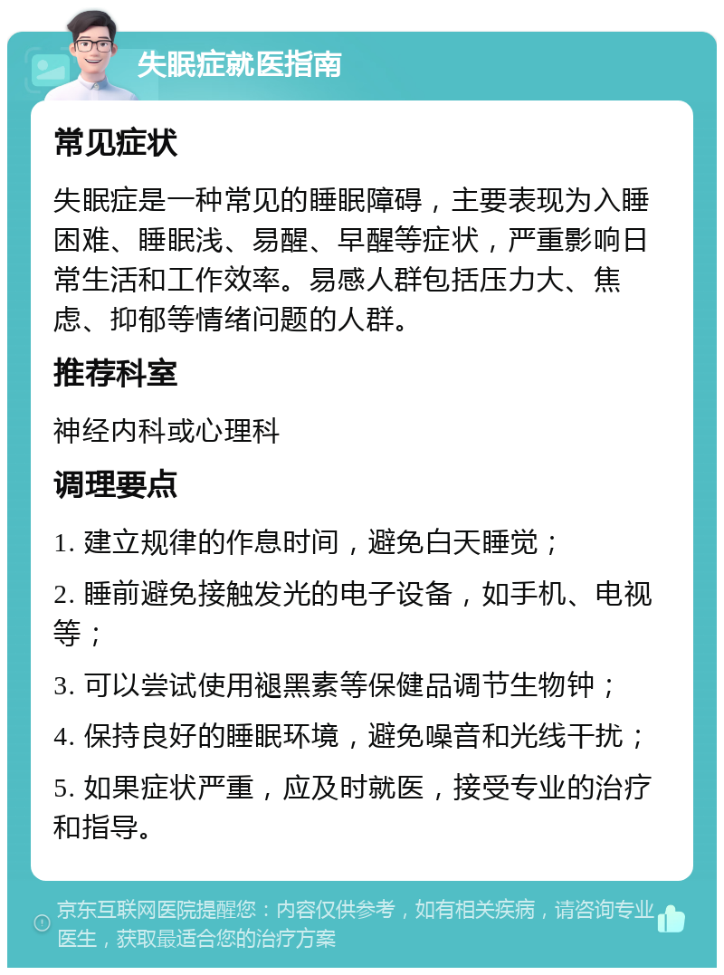 失眠症就医指南 常见症状 失眠症是一种常见的睡眠障碍，主要表现为入睡困难、睡眠浅、易醒、早醒等症状，严重影响日常生活和工作效率。易感人群包括压力大、焦虑、抑郁等情绪问题的人群。 推荐科室 神经内科或心理科 调理要点 1. 建立规律的作息时间，避免白天睡觉； 2. 睡前避免接触发光的电子设备，如手机、电视等； 3. 可以尝试使用褪黑素等保健品调节生物钟； 4. 保持良好的睡眠环境，避免噪音和光线干扰； 5. 如果症状严重，应及时就医，接受专业的治疗和指导。