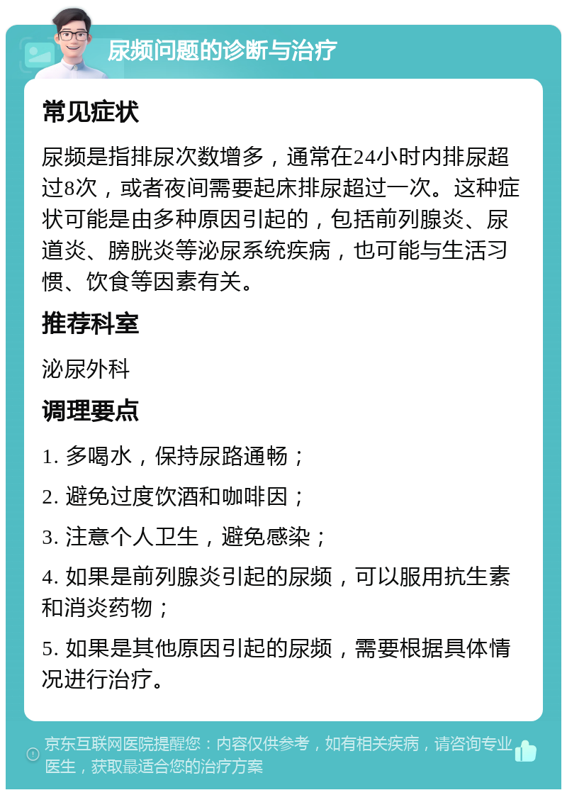 尿频问题的诊断与治疗 常见症状 尿频是指排尿次数增多，通常在24小时内排尿超过8次，或者夜间需要起床排尿超过一次。这种症状可能是由多种原因引起的，包括前列腺炎、尿道炎、膀胱炎等泌尿系统疾病，也可能与生活习惯、饮食等因素有关。 推荐科室 泌尿外科 调理要点 1. 多喝水，保持尿路通畅； 2. 避免过度饮酒和咖啡因； 3. 注意个人卫生，避免感染； 4. 如果是前列腺炎引起的尿频，可以服用抗生素和消炎药物； 5. 如果是其他原因引起的尿频，需要根据具体情况进行治疗。