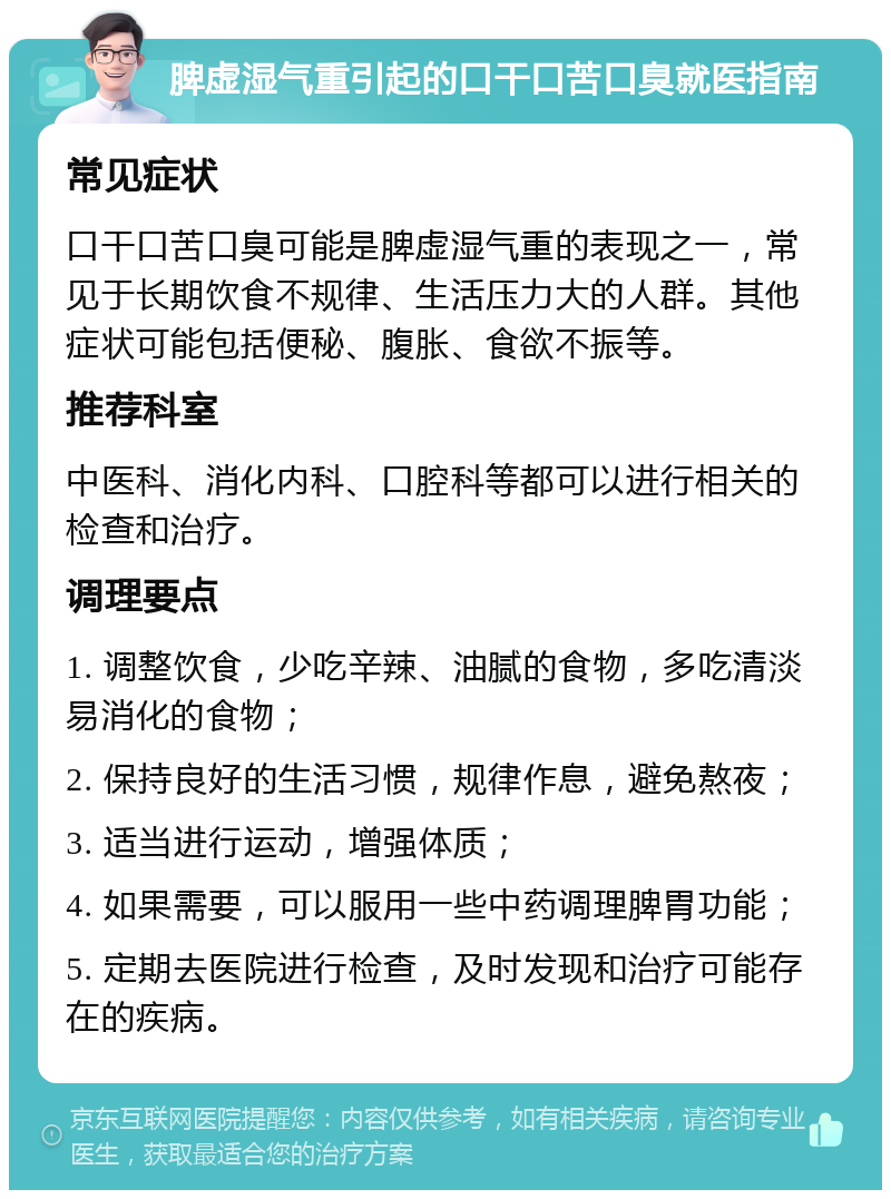 脾虚湿气重引起的口干口苦口臭就医指南 常见症状 口干口苦口臭可能是脾虚湿气重的表现之一，常见于长期饮食不规律、生活压力大的人群。其他症状可能包括便秘、腹胀、食欲不振等。 推荐科室 中医科、消化内科、口腔科等都可以进行相关的检查和治疗。 调理要点 1. 调整饮食，少吃辛辣、油腻的食物，多吃清淡易消化的食物； 2. 保持良好的生活习惯，规律作息，避免熬夜； 3. 适当进行运动，增强体质； 4. 如果需要，可以服用一些中药调理脾胃功能； 5. 定期去医院进行检查，及时发现和治疗可能存在的疾病。