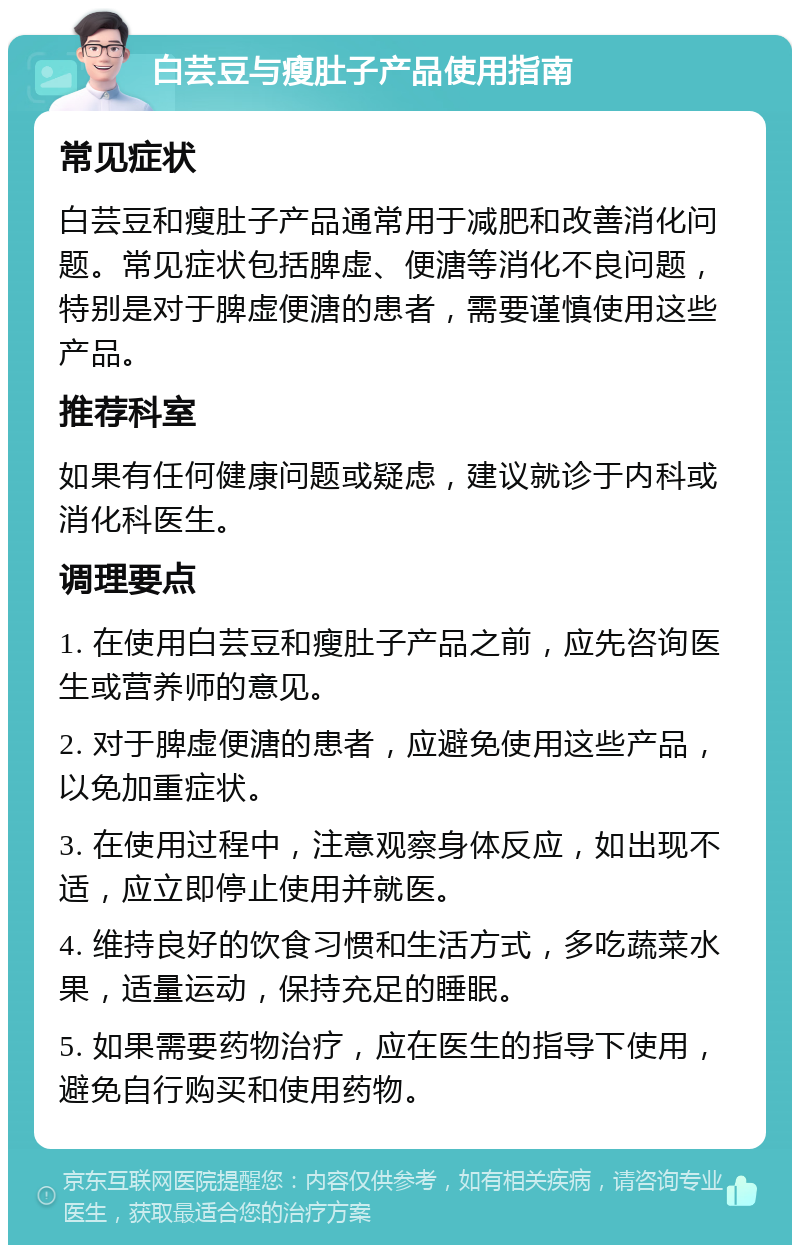 白芸豆与瘦肚子产品使用指南 常见症状 白芸豆和瘦肚子产品通常用于减肥和改善消化问题。常见症状包括脾虚、便溏等消化不良问题，特别是对于脾虚便溏的患者，需要谨慎使用这些产品。 推荐科室 如果有任何健康问题或疑虑，建议就诊于内科或消化科医生。 调理要点 1. 在使用白芸豆和瘦肚子产品之前，应先咨询医生或营养师的意见。 2. 对于脾虚便溏的患者，应避免使用这些产品，以免加重症状。 3. 在使用过程中，注意观察身体反应，如出现不适，应立即停止使用并就医。 4. 维持良好的饮食习惯和生活方式，多吃蔬菜水果，适量运动，保持充足的睡眠。 5. 如果需要药物治疗，应在医生的指导下使用，避免自行购买和使用药物。