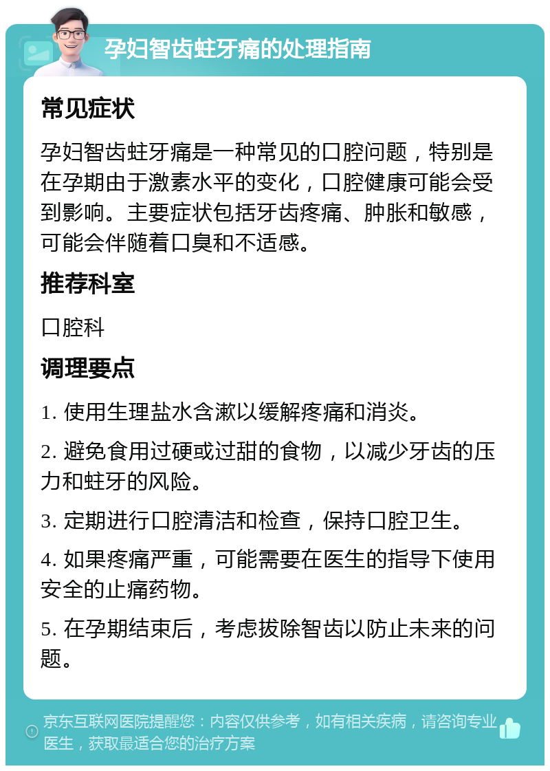 孕妇智齿蛀牙痛的处理指南 常见症状 孕妇智齿蛀牙痛是一种常见的口腔问题，特别是在孕期由于激素水平的变化，口腔健康可能会受到影响。主要症状包括牙齿疼痛、肿胀和敏感，可能会伴随着口臭和不适感。 推荐科室 口腔科 调理要点 1. 使用生理盐水含漱以缓解疼痛和消炎。 2. 避免食用过硬或过甜的食物，以减少牙齿的压力和蛀牙的风险。 3. 定期进行口腔清洁和检查，保持口腔卫生。 4. 如果疼痛严重，可能需要在医生的指导下使用安全的止痛药物。 5. 在孕期结束后，考虑拔除智齿以防止未来的问题。