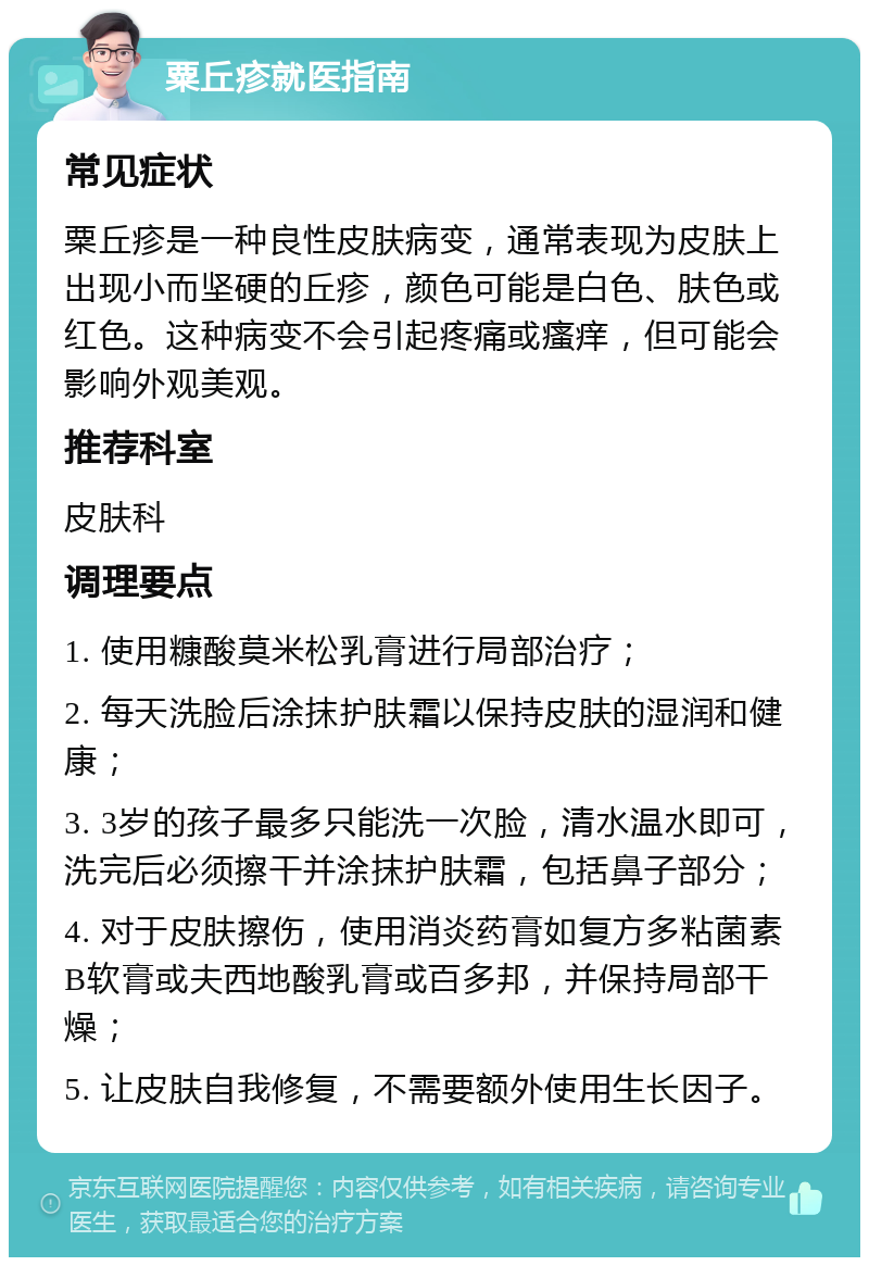 粟丘疹就医指南 常见症状 粟丘疹是一种良性皮肤病变，通常表现为皮肤上出现小而坚硬的丘疹，颜色可能是白色、肤色或红色。这种病变不会引起疼痛或瘙痒，但可能会影响外观美观。 推荐科室 皮肤科 调理要点 1. 使用糠酸莫米松乳膏进行局部治疗； 2. 每天洗脸后涂抹护肤霜以保持皮肤的湿润和健康； 3. 3岁的孩子最多只能洗一次脸，清水温水即可，洗完后必须擦干并涂抹护肤霜，包括鼻子部分； 4. 对于皮肤擦伤，使用消炎药膏如复方多粘菌素B软膏或夫西地酸乳膏或百多邦，并保持局部干燥； 5. 让皮肤自我修复，不需要额外使用生长因子。