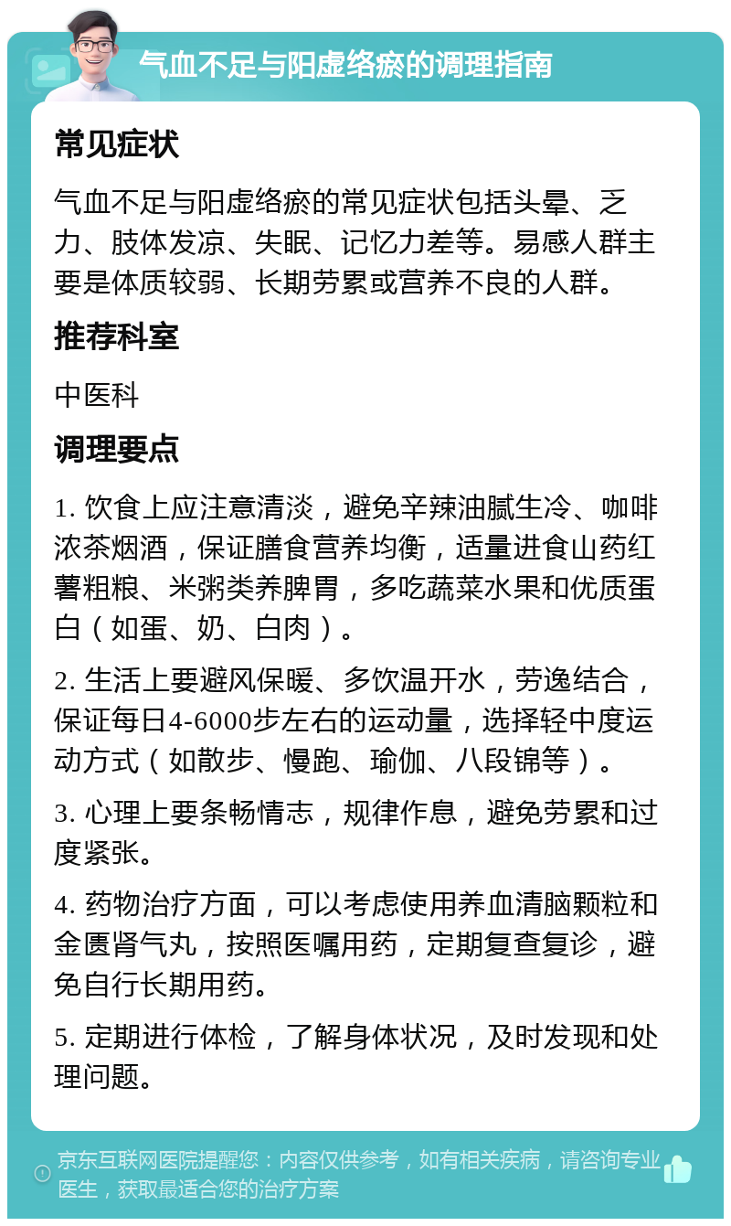 气血不足与阳虚络瘀的调理指南 常见症状 气血不足与阳虚络瘀的常见症状包括头晕、乏力、肢体发凉、失眠、记忆力差等。易感人群主要是体质较弱、长期劳累或营养不良的人群。 推荐科室 中医科 调理要点 1. 饮食上应注意清淡，避免辛辣油腻生冷、咖啡浓茶烟酒，保证膳食营养均衡，适量进食山药红薯粗粮、米粥类养脾胃，多吃蔬菜水果和优质蛋白（如蛋、奶、白肉）。 2. 生活上要避风保暖、多饮温开水，劳逸结合，保证每日4-6000步左右的运动量，选择轻中度运动方式（如散步、慢跑、瑜伽、八段锦等）。 3. 心理上要条畅情志，规律作息，避免劳累和过度紧张。 4. 药物治疗方面，可以考虑使用养血清脑颗粒和金匮肾气丸，按照医嘱用药，定期复查复诊，避免自行长期用药。 5. 定期进行体检，了解身体状况，及时发现和处理问题。