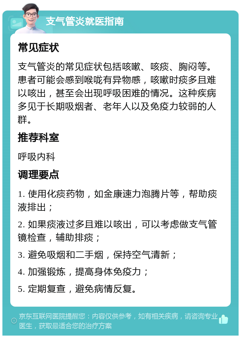 支气管炎就医指南 常见症状 支气管炎的常见症状包括咳嗽、咳痰、胸闷等。患者可能会感到喉咙有异物感，咳嗽时痰多且难以咳出，甚至会出现呼吸困难的情况。这种疾病多见于长期吸烟者、老年人以及免疫力较弱的人群。 推荐科室 呼吸内科 调理要点 1. 使用化痰药物，如金康速力泡腾片等，帮助痰液排出； 2. 如果痰液过多且难以咳出，可以考虑做支气管镜检查，辅助排痰； 3. 避免吸烟和二手烟，保持空气清新； 4. 加强锻炼，提高身体免疫力； 5. 定期复查，避免病情反复。